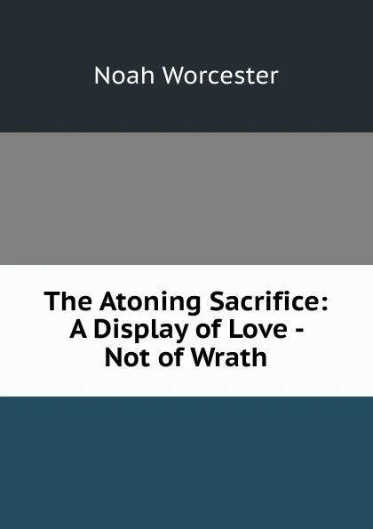 Обложка книги The Atoning Sacrifice: A Display of Love - Not of Wrath, Noah Worcester