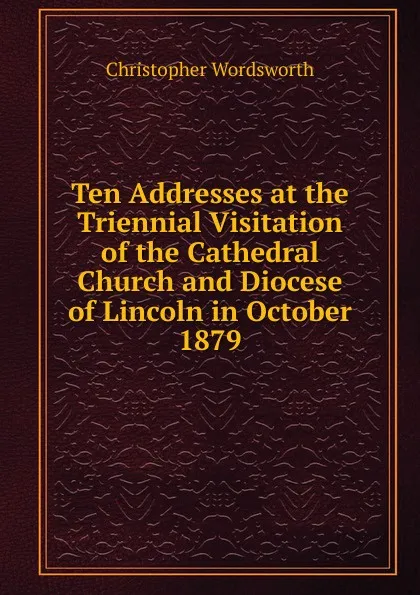 Обложка книги Ten Addresses at the Triennial Visitation of the Cathedral Church and Diocese of Lincoln in October 1879, Christopher Wordsworth