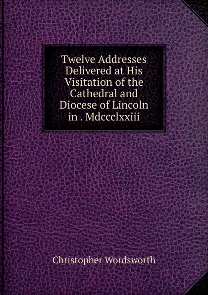 Обложка книги Twelve Addresses Delivered at His Visitation of the Cathedral and Diocese of Lincoln in . Mdccclxxiii., Christopher Wordsworth