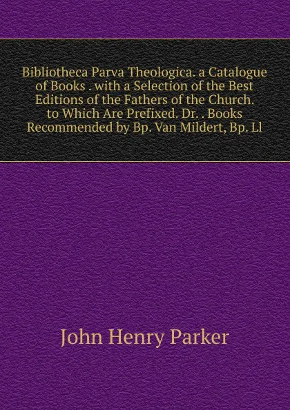 Обложка книги Bibliotheca Parva Theologica. a Catalogue of Books . with a Selection of the Best Editions of the Fathers of the Church. to Which Are Prefixed. Dr. . Books Recommended by Bp. Van Mildert, Bp. Ll, John Henry Parker