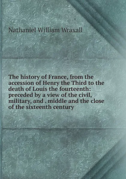 Обложка книги The history of France, from the accession of Henry the Third to the death of Louis the fourteenth: preceded by a view of the civil, military, and . middle and the close of the sixteenth century, Nathaniel William Wraxall