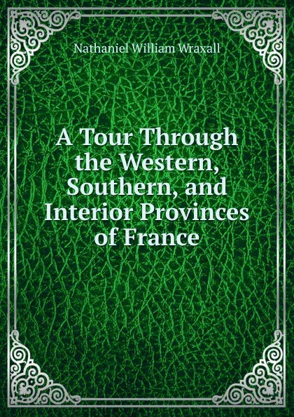 Обложка книги A Tour Through the Western, Southern, and Interior Provinces of France, Nathaniel William Wraxall