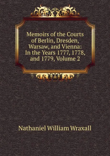 Обложка книги Memoirs of the Courts of Berlin, Dresden, Warsaw, and Vienna: In the Years 1777, 1778, and 1779, Volume 2, Nathaniel William Wraxall