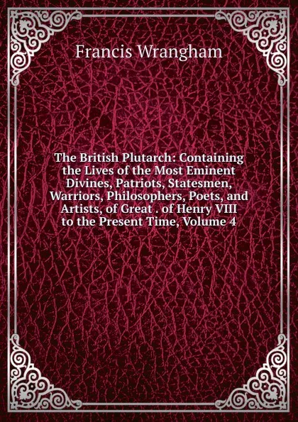 Обложка книги The British Plutarch: Containing the Lives of the Most Eminent Divines, Patriots, Statesmen, Warriors, Philosophers, Poets, and Artists, of Great . of Henry VIII to the Present Time, Volume 4, Francis Wrangham