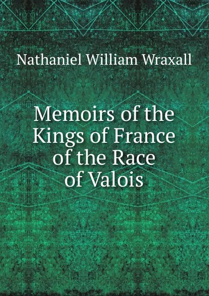 Обложка книги Memoirs of the Kings of France of the Race of Valois, Nathaniel William Wraxall