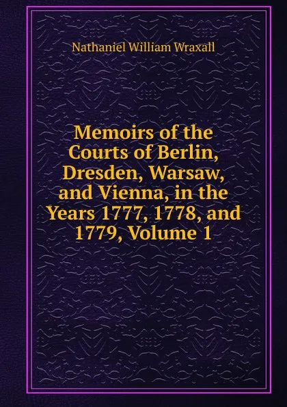 Обложка книги Memoirs of the Courts of Berlin, Dresden, Warsaw, and Vienna, in the Years 1777, 1778, and 1779, Volume 1, Nathaniel William Wraxall