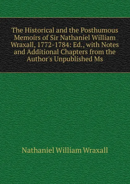 Обложка книги The Historical and the Posthumous Memoirs of Sir Nathaniel William Wraxall, 1772-1784: Ed., with Notes and Additional Chapters from the Author.s Unpublished Ms, Nathaniel William Wraxall