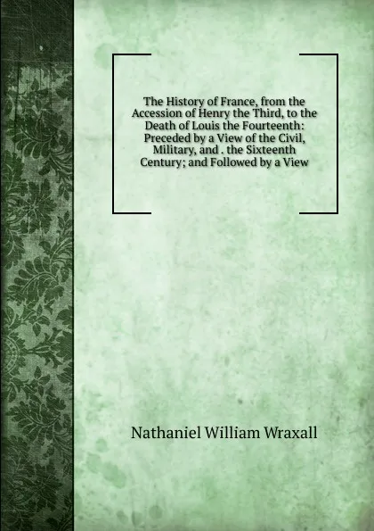 Обложка книги The History of France, from the Accession of Henry the Third, to the Death of Louis the Fourteenth: Preceded by a View of the Civil, Military, and . the Sixteenth Century; and Followed by a View, Nathaniel William Wraxall