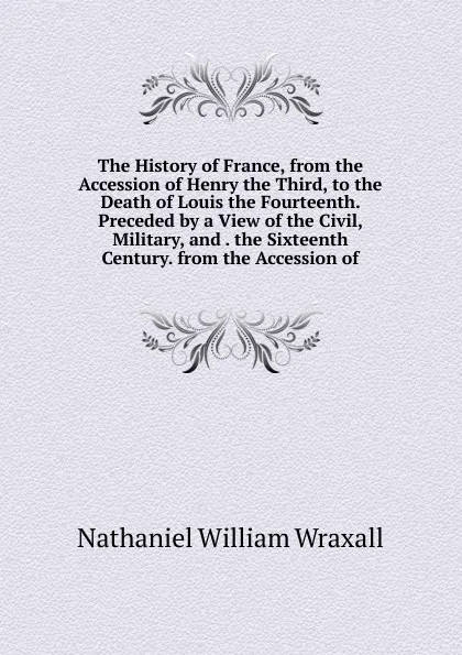 Обложка книги The History of France, from the Accession of Henry the Third, to the Death of Louis the Fourteenth. Preceded by a View of the Civil, Military, and . the Sixteenth Century. from the Accession of, Nathaniel William Wraxall