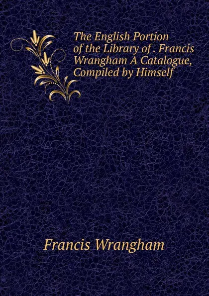 Обложка книги The English Portion of the Library of . Francis Wrangham A Catalogue, Compiled by Himself., Francis Wrangham