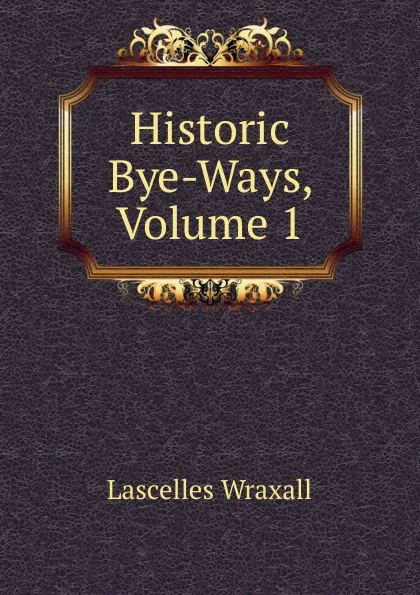 Обложка книги Historic Bye-Ways, Volume 1, Lascelles Wraxall