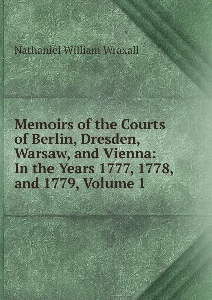 Обложка книги Memoirs of the Courts of Berlin, Dresden, Warsaw, and Vienna: In the Years 1777, 1778, and 1779, Volume 1, Nathaniel William Wraxall