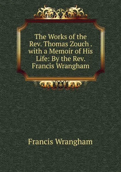 Обложка книги The Works of the Rev. Thomas Zouch . with a Memoir of His Life: By the Rev. Francis Wrangham, Francis Wrangham
