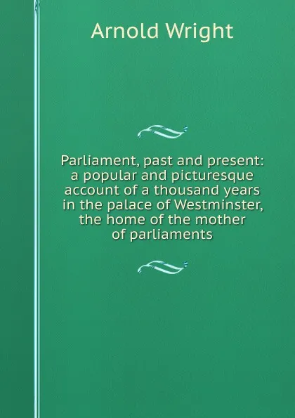 Обложка книги Parliament, past and present: a popular and picturesque account of a thousand years in the palace of Westminster, the home of the mother of parliaments, Arnold Wright