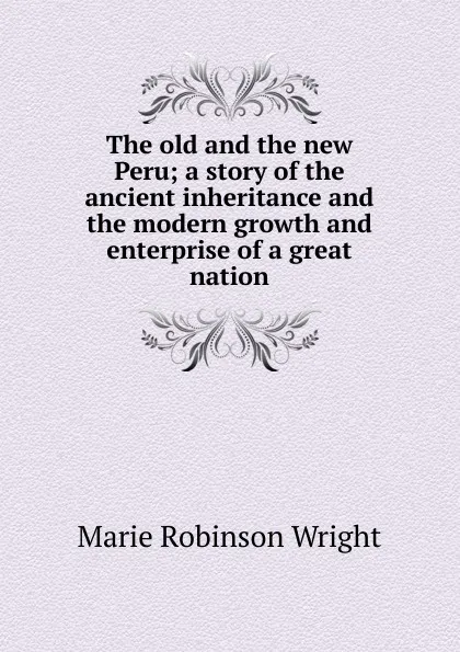 Обложка книги The old and the new Peru; a story of the ancient inheritance and the modern growth and enterprise of a great nation, Marie Robinson Wright