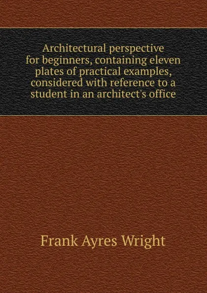 Обложка книги Architectural perspective for beginners, containing eleven plates of practical examples, considered with reference to a student in an architect.s office, Frank Ayres Wright