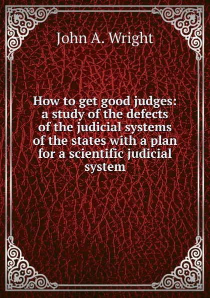 Обложка книги How to get good judges: a study of the defects of the judicial systems of the states with a plan for a scientific judicial system, John A. Wright