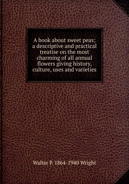 Обложка книги A book about sweet peas; a descriptive and practical treatise on the most charming of all annual flowers giving history, culture, uses and varieties, Walter P. 1864-1940 Wright