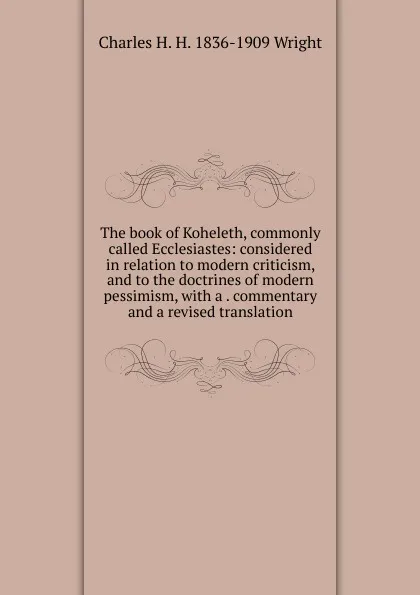 Обложка книги The book of Koheleth, commonly called Ecclesiastes: considered in relation to modern criticism, and to the doctrines of modern pessimism, with a . commentary and a revised translation, Charles H. H. 1836-1909 Wright