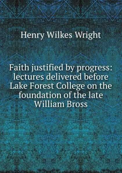 Обложка книги Faith justified by progress: lectures delivered before Lake Forest College on the foundation of the late William Bross, Henry Wilkes Wright