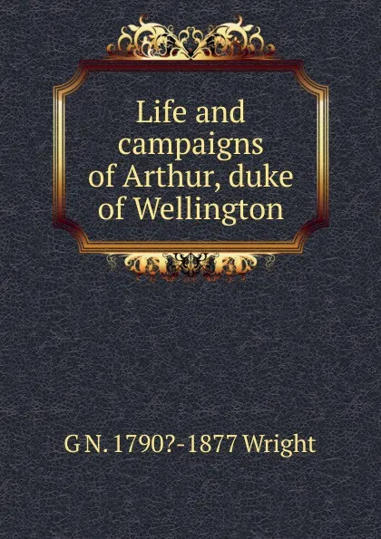 Обложка книги Life and campaigns of Arthur, duke of Wellington, G N. 1790?-1877 Wright