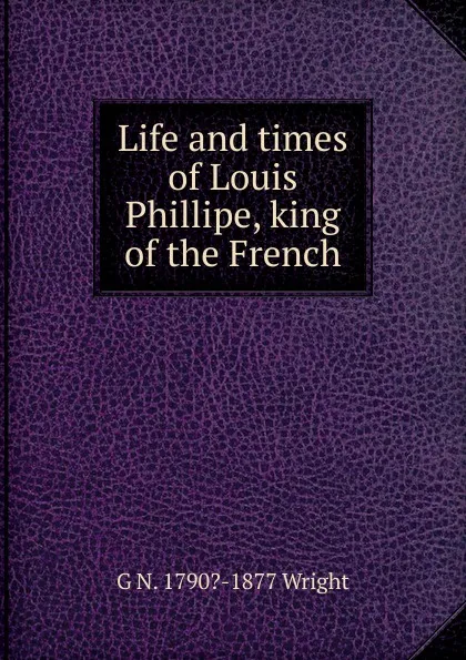 Обложка книги Life and times of Louis Phillipe, king of the French, G N. 1790?-1877 Wright
