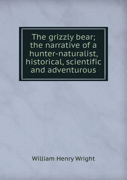 Обложка книги The grizzly bear; the narrative of a hunter-naturalist, historical, scientific and adventurous, William Henry Wright