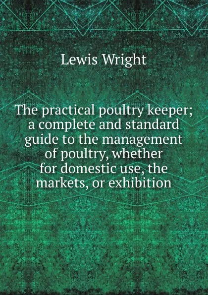 Обложка книги The practical poultry keeper; a complete and standard guide to the management of poultry, whether for domestic use, the markets, or exhibition, Wright Lewis