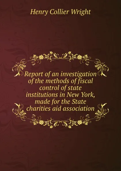 Обложка книги Report of an investigation of the methods of fiscal control of state institutions in New York, made for the State charities aid association, Henry Collier Wright