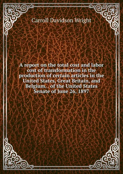 Обложка книги A report on the total cost and labor cost of transformation in the production of certain articles in the United States, Great Britain, and Belgium. . of the United States Senate of June 26, 1897, Wright Carroll Davidson