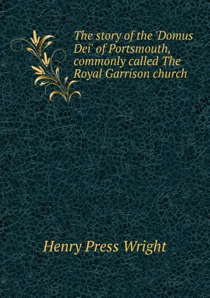 Обложка книги The story of the .Domus Dei. of Portsmouth, commonly called The Royal Garrison church, Henry Press Wright