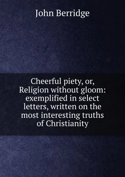 Обложка книги Cheerful piety, or, Religion without gloom: exemplified in select letters, written on the most interesting truths of Christianity, John Berridge