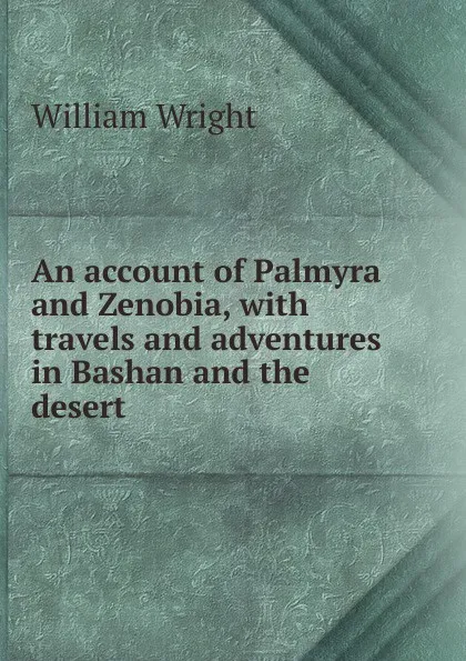 Обложка книги An account of Palmyra and Zenobia, with travels and adventures in Bashan and the desert, William Wright