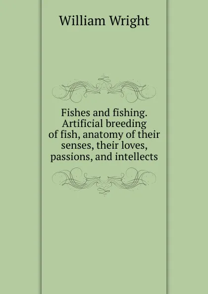 Обложка книги Fishes and fishing. Artificial breeding of fish, anatomy of their senses, their loves, passions, and intellects, William Wright