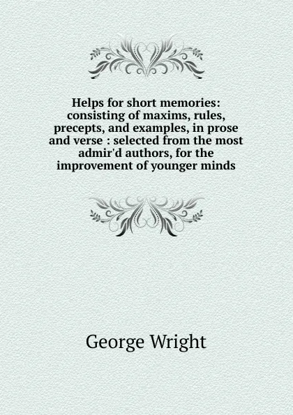 Обложка книги Helps for short memories: consisting of maxims, rules, precepts, and examples, in prose and verse : selected from the most admir.d authors, for the improvement of younger minds, George Wright