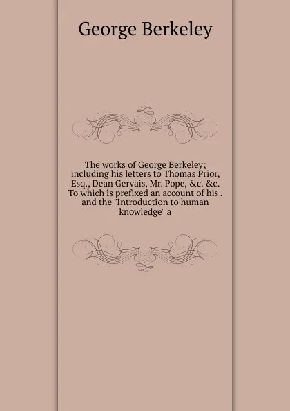 Обложка книги The works of George Berkeley; including his letters to Thomas Prior, Esq., Dean Gervais, Mr. Pope, .c. .c. To which is prefixed an account of his . and the 