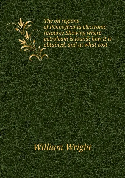 Обложка книги The oil regions of Pennsylvania electronic resource Showing where petroleum is found; how it is obtained, and at what cost, William Wright