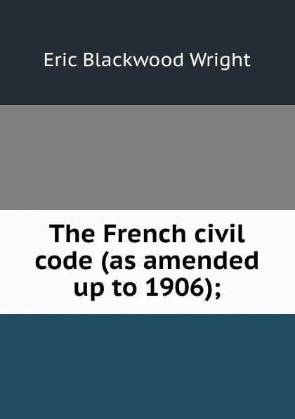 Обложка книги The French civil code (as amended up to 1906);, Eric Blackwood Wright