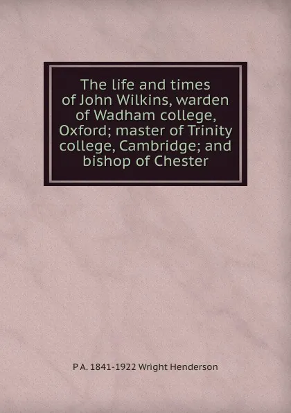 Обложка книги The life and times of John Wilkins, warden of Wadham college, Oxford; master of Trinity college, Cambridge; and bishop of Chester, P A. 1841-1922 Wright Henderson