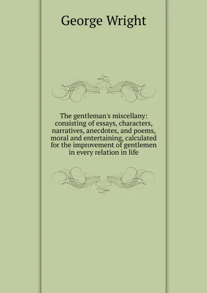 Обложка книги The gentleman.s miscellany: consisting of essays, characters, narratives, anecdotes, and poems, moral and entertaining, calculated for the improvement of gentlemen in every relation in life, George Wright