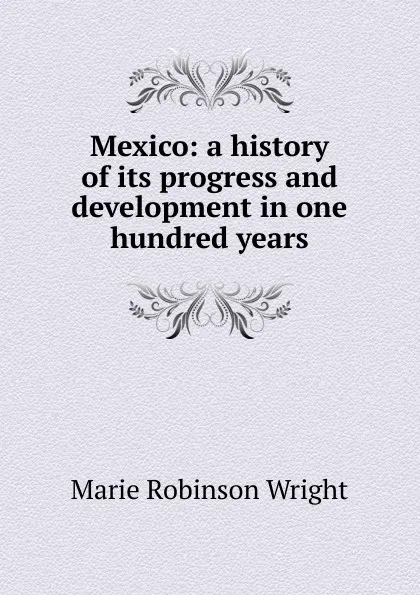 Обложка книги Mexico: a history of its progress and development in one hundred years, Marie Robinson Wright