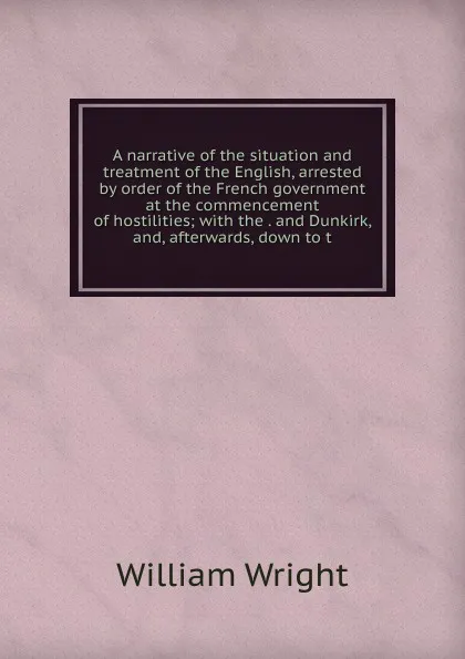 Обложка книги A narrative of the situation and treatment of the English, arrested by order of the French government at the commencement of hostilities; with the . and Dunkirk, and, afterwards, down to t, William Wright