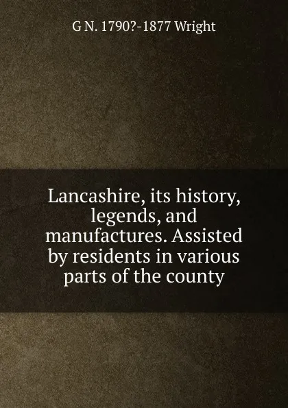 Обложка книги Lancashire, its history, legends, and manufactures. Assisted by residents in various parts of the county, G N. 1790?-1877 Wright