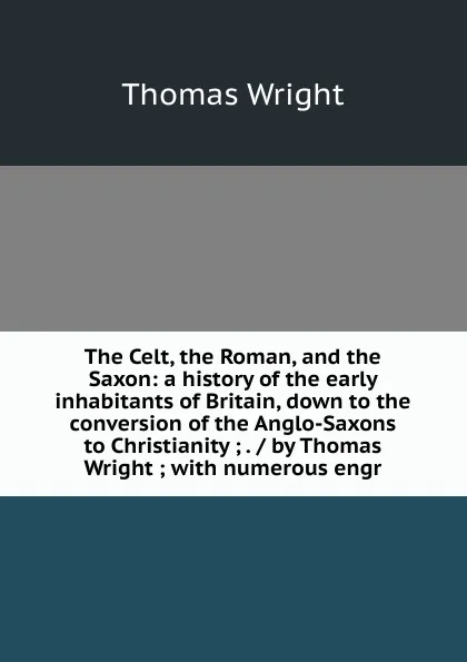 Обложка книги The Celt, the Roman, and the Saxon: a history of the early inhabitants of Britain, down to the conversion of the Anglo-Saxons to Christianity ; . / by Thomas Wright ; with numerous engr, Thomas Wright