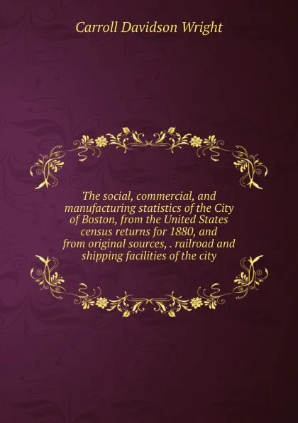 Обложка книги The social, commercial, and manufacturing statistics of the City of Boston, from the United States census returns for 1880, and from original sources, . railroad and shipping facilities of the city, Wright Carroll Davidson