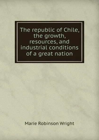 Обложка книги The republic of Chile, the growth, resources, and industrial conditions of a great nation, Marie Robinson Wright