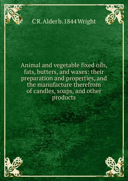 Обложка книги Animal and vegetable fixed oils, fats, butters, and waxes: their preparation and properties, and the manufacture therefrom of candles, soaps, and other products, C R. Alder b. 1844 Wright