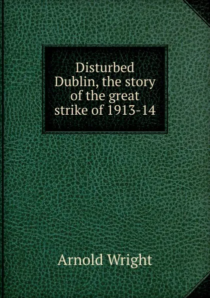 Обложка книги Disturbed Dublin, the story of the great strike of 1913-14, Arnold Wright