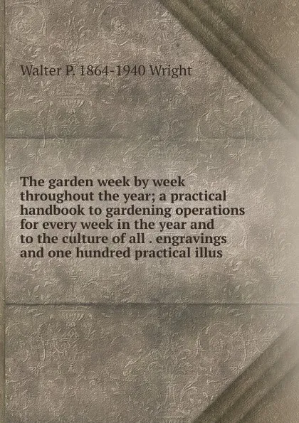 Обложка книги The garden week by week throughout the year; a practical handbook to gardening operations for every week in the year and to the culture of all . engravings and one hundred practical illus, Walter P. 1864-1940 Wright