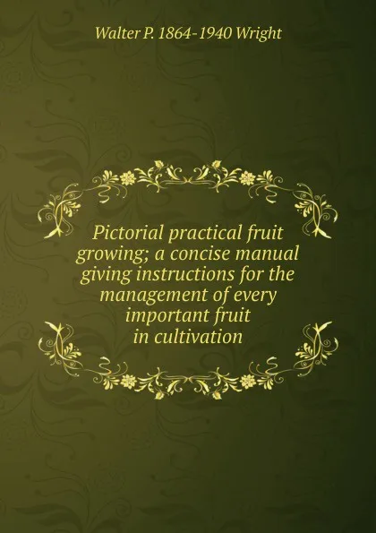 Обложка книги Pictorial practical fruit growing; a concise manual giving instructions for the management of every important fruit in cultivation, Walter P. 1864-1940 Wright